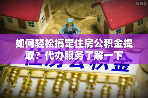 归仁如何轻松搞定住房公积金提取？代办服务了解一下