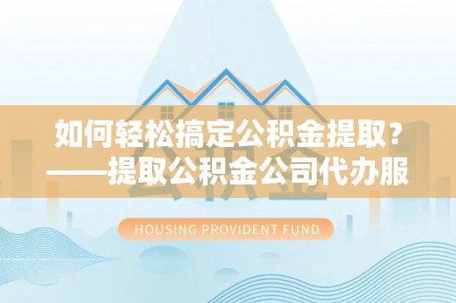 归仁如何轻松搞定公积金提取？——提取公积金公司代办服务全解析
