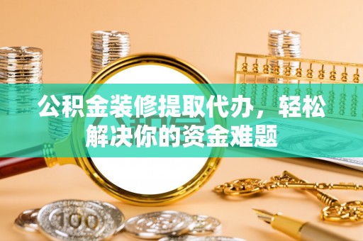 归仁公积金装修提取代办，轻松解决你的资金难题
