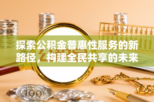 归仁探索公积金普惠性服务的新路径，构建全民共享的未来