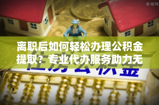 归仁离职后如何轻松办理公积金提取？专业代办服务助力无忧