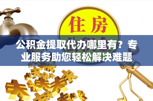 归仁公积金提取代办哪里有？专业服务助您轻松解决难题