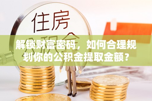 归仁解锁财富密码，如何合理规划你的公积金提取金额？