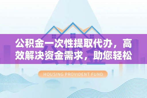 归仁公积金一次性提取代办，高效解决资金需求，助您轻松应对生活难题
