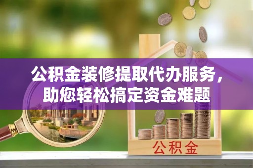 归仁公积金装修提取代办服务，助您轻松搞定资金难题