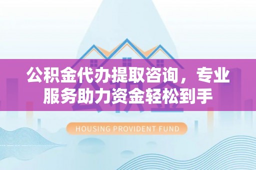 归仁公积金代办提取咨询，专业服务助力资金轻松到手