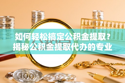 归仁如何轻松搞定公积金提取？揭秘公积金提取代办的专业服务