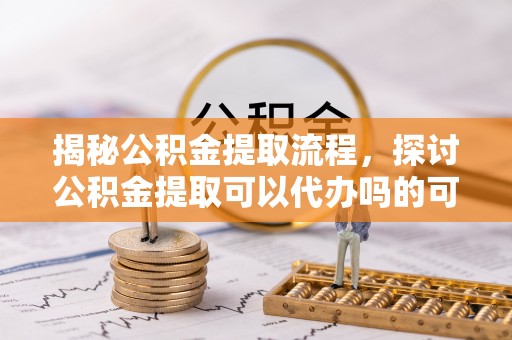 归仁揭秘公积金提取流程，探讨公积金提取可以代办吗的可行性与注意事项