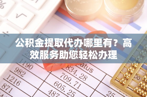 归仁公积金提取代办哪里有？高效服务助您轻松办理