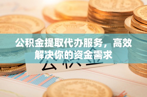 归仁公积金提取代办服务，高效解决你的资金需求