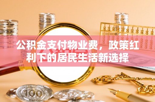 归仁公积金支付物业费，政策红利下的居民生活新选择