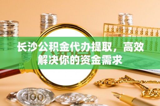 归仁长沙公积金代办提取，高效解决你的资金需求