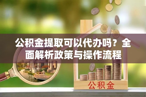 归仁公积金提取可以代办吗？全面解析政策与操作流程