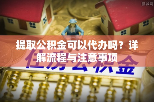 归仁提取公积金可以代办吗？详解流程与注意事项