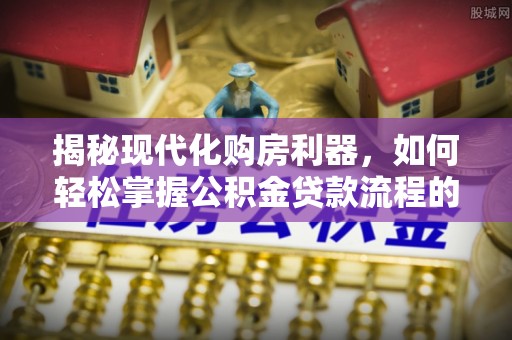 归仁揭秘现代化购房利器，如何轻松掌握公积金贷款流程的每一个细节