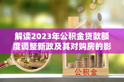 归仁解读2023年公积金贷款额度调整新政及其对购房的影响