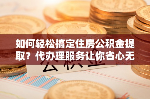 归仁如何轻松搞定住房公积金提取？代办理服务让你省心无忧