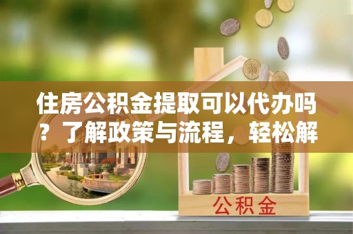 归仁住房公积金提取可以代办吗？了解政策与流程，轻松解决疑惑