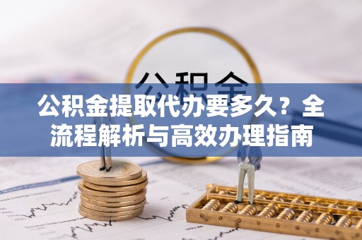 归仁公积金提取代办要多久？全流程解析与高效办理指南