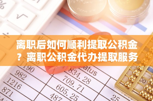 归仁离职后如何顺利提取公积金？离职公积金代办提取服务助力无忧办理