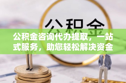 归仁公积金咨询代办提取，一站式服务，助您轻松解决资金难题