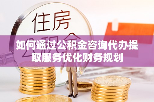 归仁如何通过公积金咨询代办提取服务优化财务规划