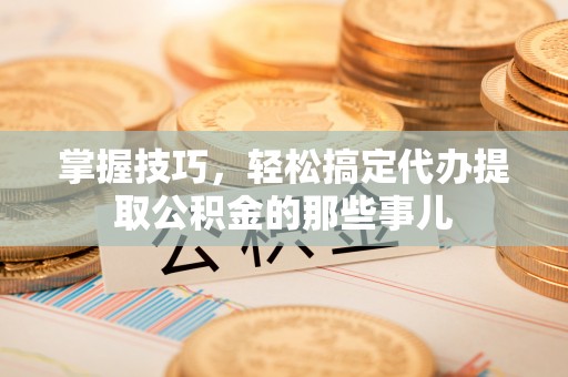 归仁掌握技巧，轻松搞定代办提取公积金的那些事儿