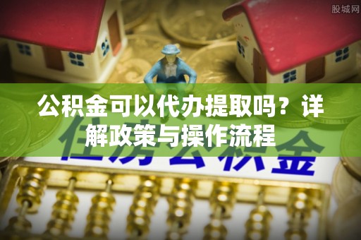 归仁公积金可以代办提取吗？详解政策与操作流程