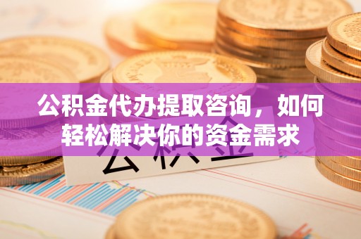 归仁公积金代办提取咨询，如何轻松解决你的资金需求