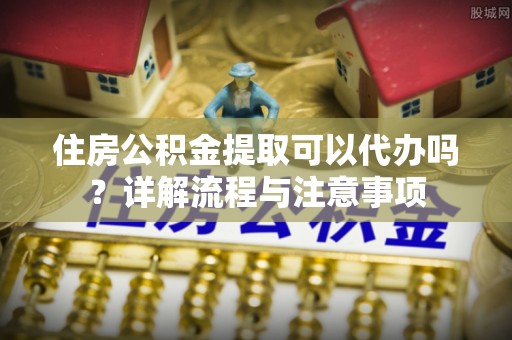 归仁住房公积金提取可以代办吗？详解流程与注意事项