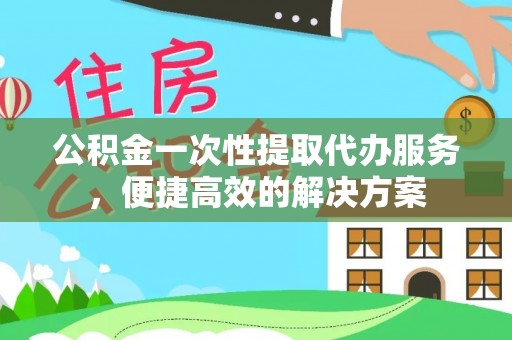 归仁公积金一次性提取代办服务，便捷高效的解决方案