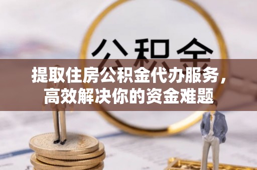 归仁提取住房公积金代办服务，高效解决你的资金难题