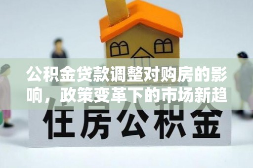 归仁公积金贷款调整对购房的影响，政策变革下的市场新趋势