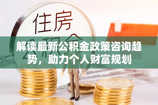 归仁解读最新公积金政策咨询趋势，助力个人财富规划