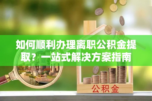 归仁如何顺利办理离职公积金提取？一站式解决方案指南