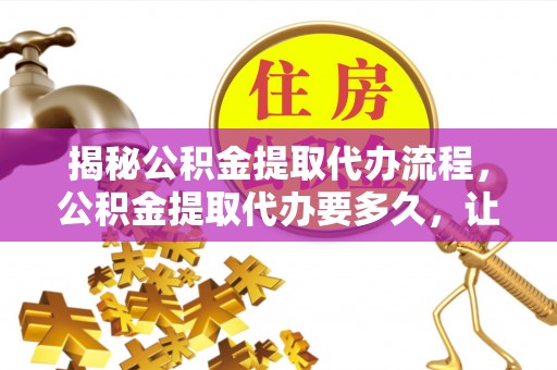 归仁揭秘公积金提取代办流程，公积金提取代办要多久，让你心中有数