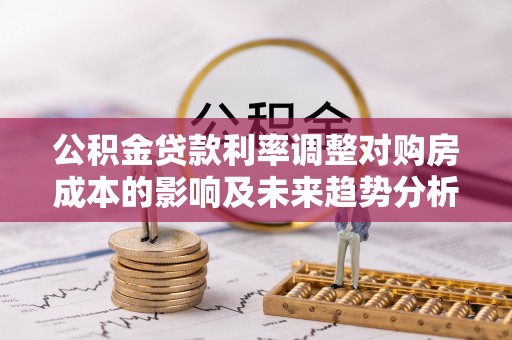 归仁公积金贷款利率调整对购房成本的影响及未来趋势分析