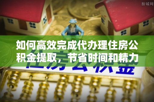 归仁如何高效完成代办理住房公积金提取，节省时间和精力？