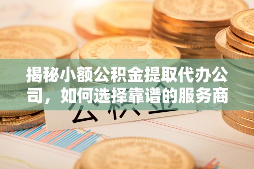 归仁揭秘小额公积金提取代办公司，如何选择靠谱的服务商？