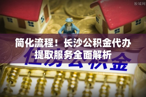 归仁简化流程！长沙公积金代办提取服务全面解析