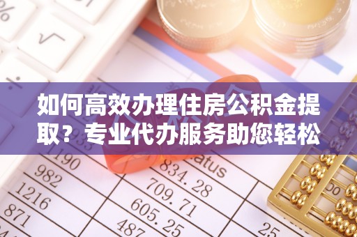 归仁如何高效办理住房公积金提取？专业代办服务助您轻松解决难题