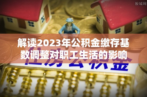 归仁解读2023年公积金缴存基数调整对职工生活的影响