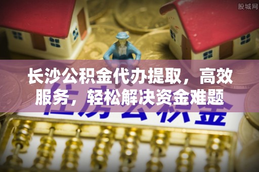 归仁长沙公积金代办提取，高效服务，轻松解决资金难题