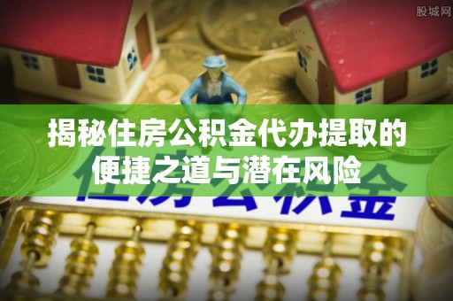 归仁揭秘住房公积金代办提取的便捷之道与潜在风险