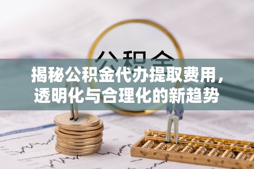 归仁揭秘公积金代办提取费用，透明化与合理化的新趋势