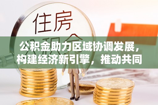 归仁公积金助力区域协调发展，构建经济新引擎，推动共同富裕