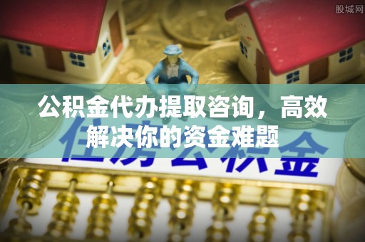 归仁公积金代办提取咨询，高效解决你的资金难题