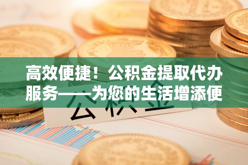 归仁高效便捷！公积金提取代办服务——为您的生活增添便利