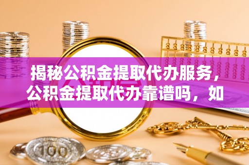 归仁揭秘公积金提取代办服务，公积金提取代办靠谱吗，如何选择放心渠道？