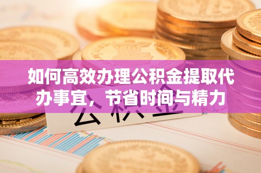 归仁如何高效办理公积金提取代办事宜，节省时间与精力